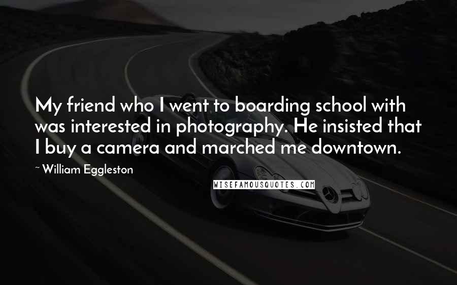 William Eggleston Quotes: My friend who I went to boarding school with was interested in photography. He insisted that I buy a camera and marched me downtown.