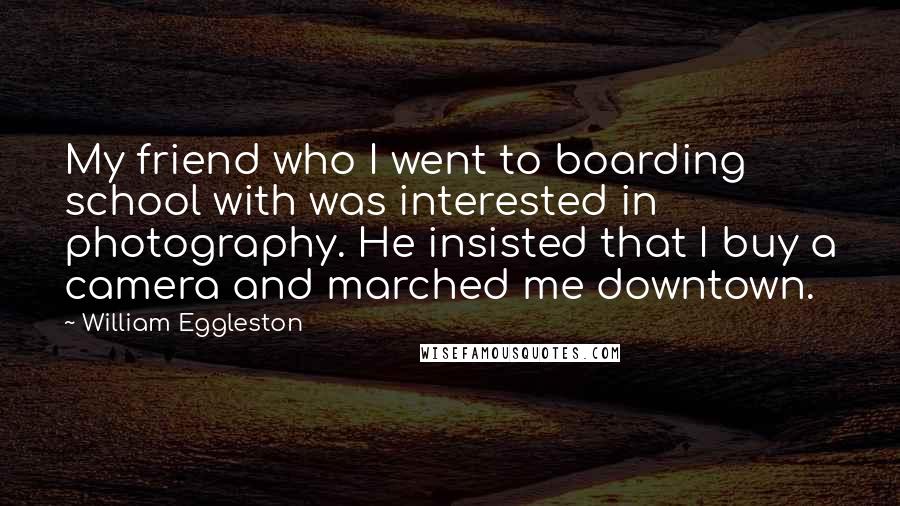 William Eggleston Quotes: My friend who I went to boarding school with was interested in photography. He insisted that I buy a camera and marched me downtown.