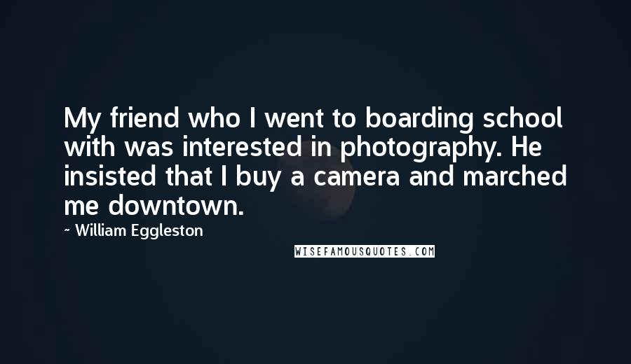 William Eggleston Quotes: My friend who I went to boarding school with was interested in photography. He insisted that I buy a camera and marched me downtown.