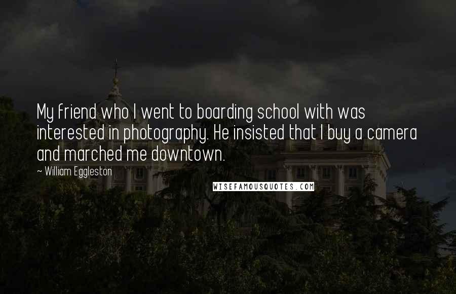 William Eggleston Quotes: My friend who I went to boarding school with was interested in photography. He insisted that I buy a camera and marched me downtown.