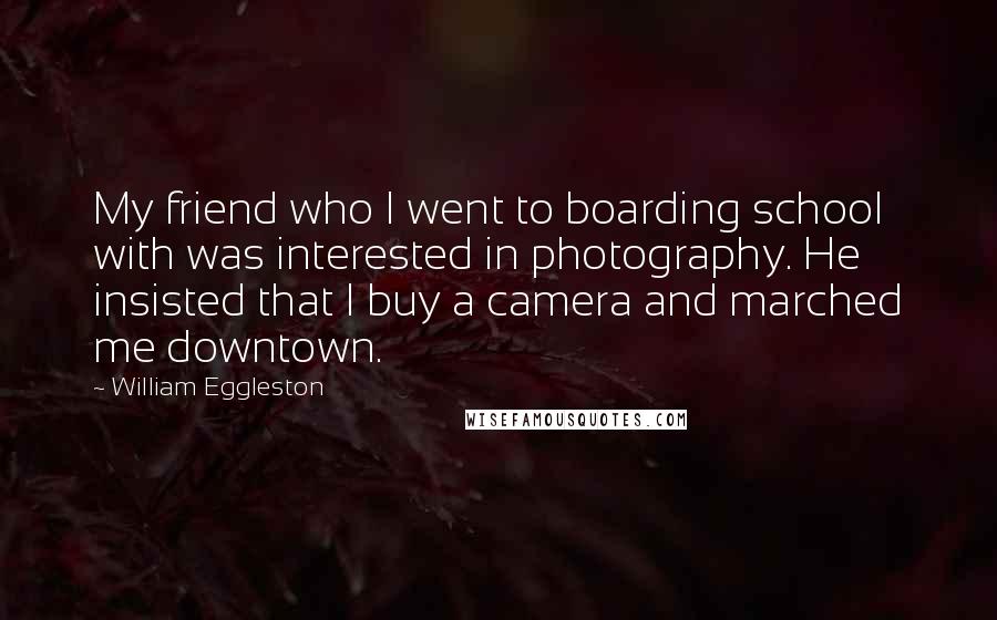 William Eggleston Quotes: My friend who I went to boarding school with was interested in photography. He insisted that I buy a camera and marched me downtown.