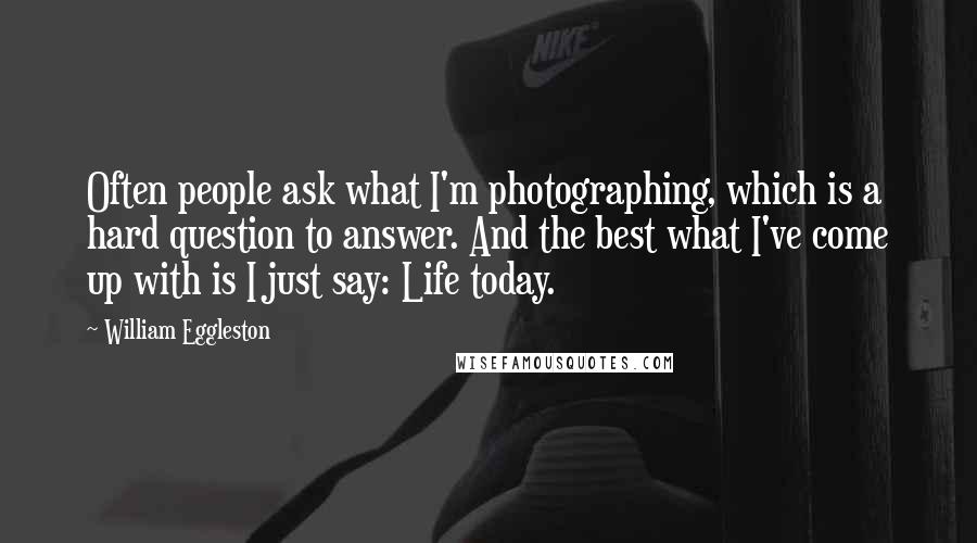 William Eggleston Quotes: Often people ask what I'm photographing, which is a hard question to answer. And the best what I've come up with is I just say: Life today.