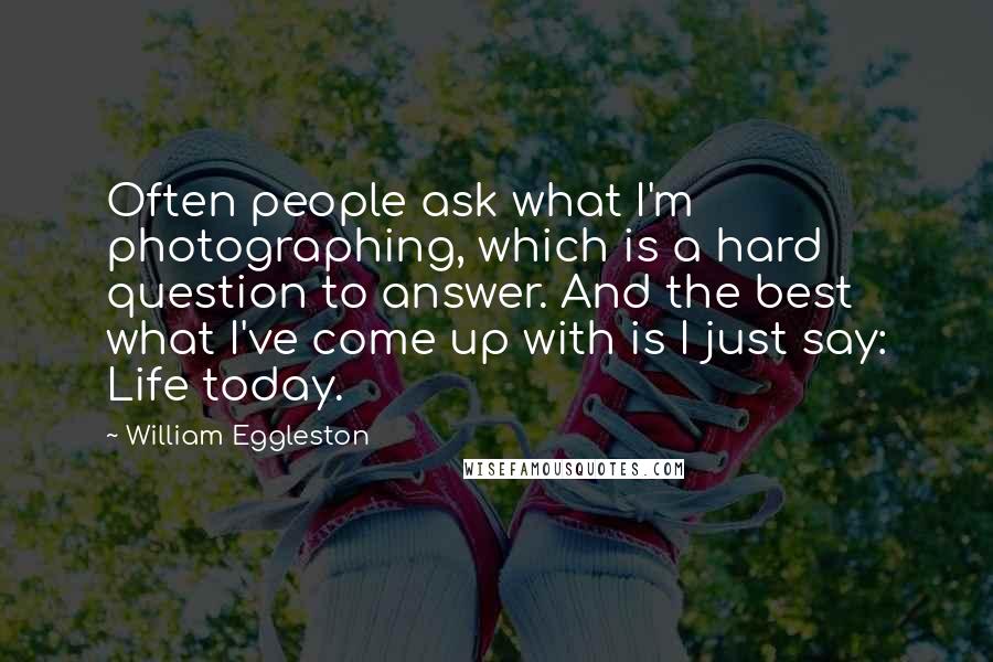 William Eggleston Quotes: Often people ask what I'm photographing, which is a hard question to answer. And the best what I've come up with is I just say: Life today.