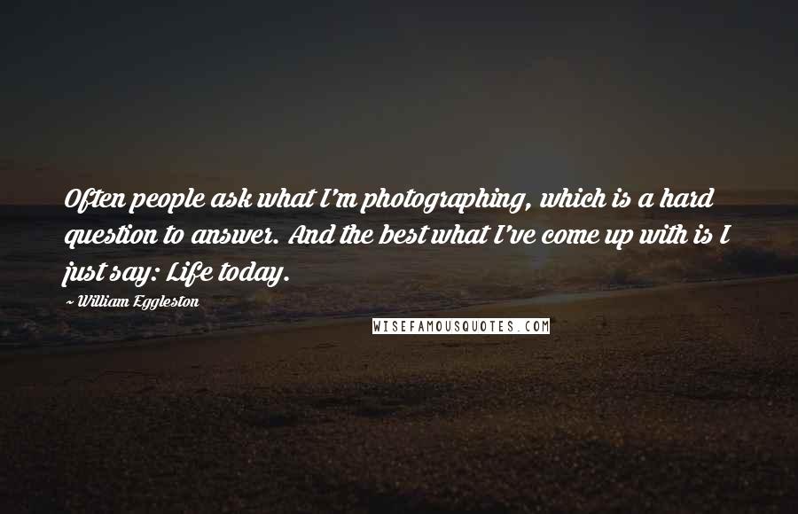 William Eggleston Quotes: Often people ask what I'm photographing, which is a hard question to answer. And the best what I've come up with is I just say: Life today.