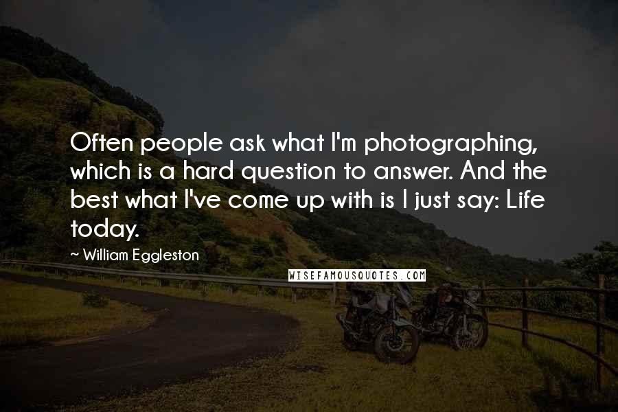 William Eggleston Quotes: Often people ask what I'm photographing, which is a hard question to answer. And the best what I've come up with is I just say: Life today.