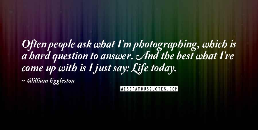 William Eggleston Quotes: Often people ask what I'm photographing, which is a hard question to answer. And the best what I've come up with is I just say: Life today.