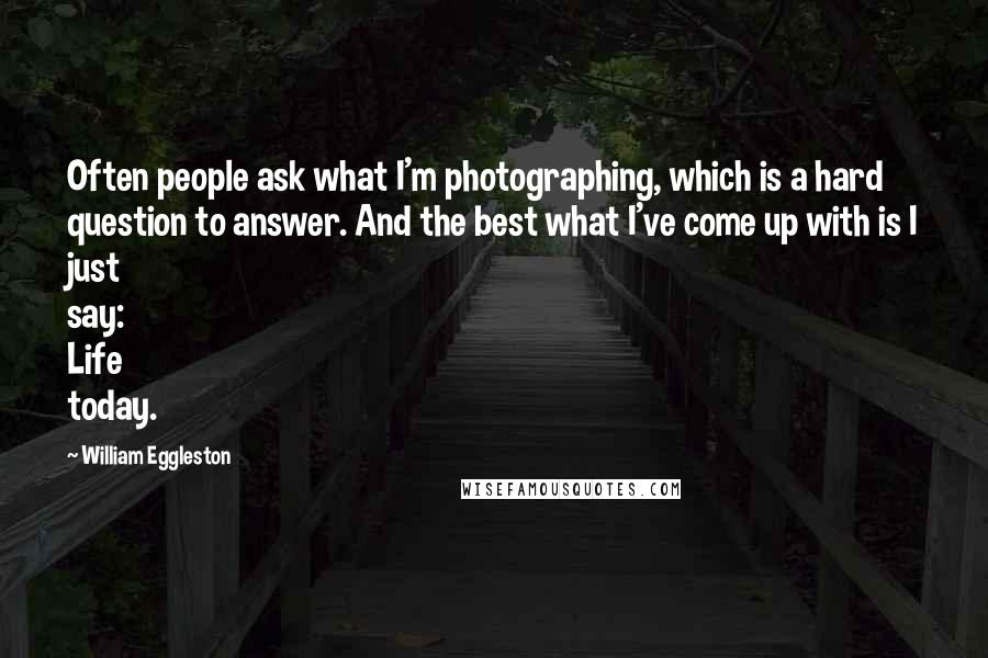 William Eggleston Quotes: Often people ask what I'm photographing, which is a hard question to answer. And the best what I've come up with is I just say: Life today.