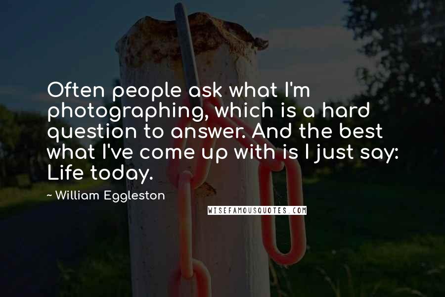 William Eggleston Quotes: Often people ask what I'm photographing, which is a hard question to answer. And the best what I've come up with is I just say: Life today.