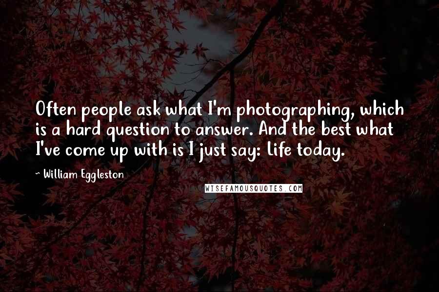 William Eggleston Quotes: Often people ask what I'm photographing, which is a hard question to answer. And the best what I've come up with is I just say: Life today.