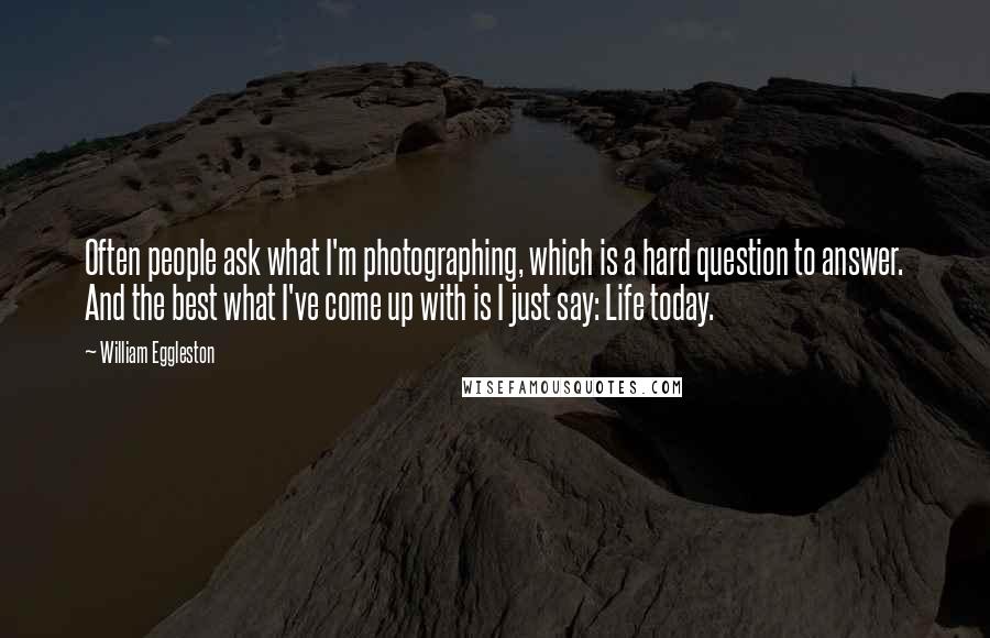 William Eggleston Quotes: Often people ask what I'm photographing, which is a hard question to answer. And the best what I've come up with is I just say: Life today.