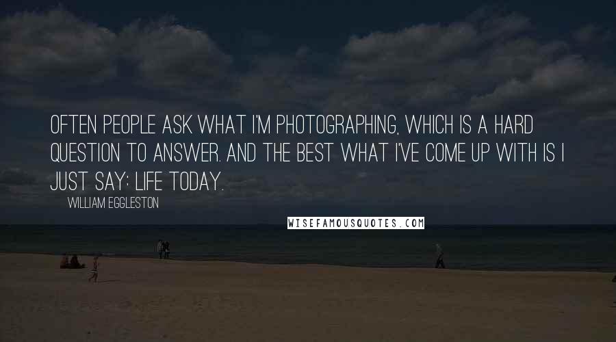 William Eggleston Quotes: Often people ask what I'm photographing, which is a hard question to answer. And the best what I've come up with is I just say: Life today.