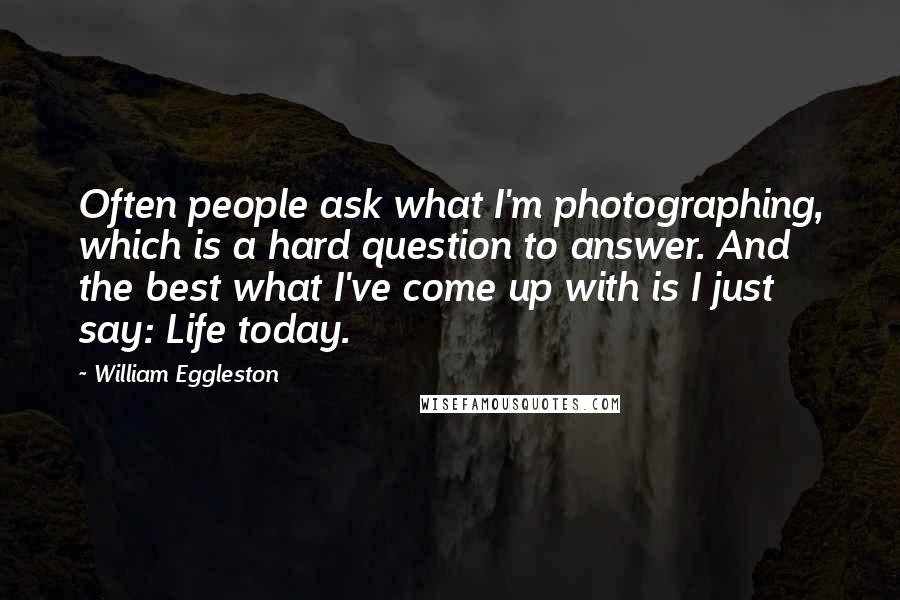 William Eggleston Quotes: Often people ask what I'm photographing, which is a hard question to answer. And the best what I've come up with is I just say: Life today.