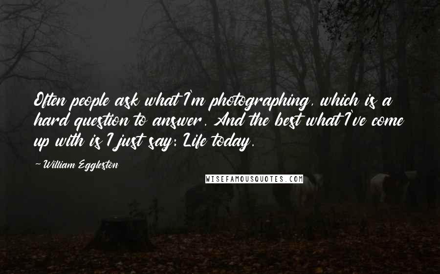 William Eggleston Quotes: Often people ask what I'm photographing, which is a hard question to answer. And the best what I've come up with is I just say: Life today.