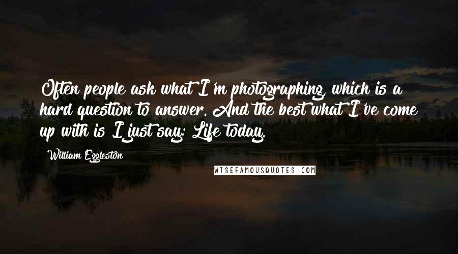 William Eggleston Quotes: Often people ask what I'm photographing, which is a hard question to answer. And the best what I've come up with is I just say: Life today.