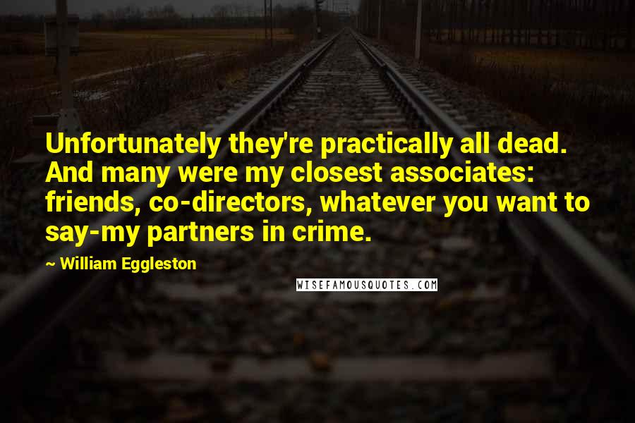 William Eggleston Quotes: Unfortunately they're practically all dead. And many were my closest associates: friends, co-directors, whatever you want to say-my partners in crime.