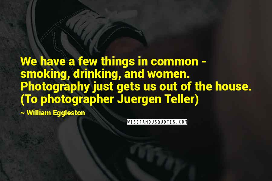 William Eggleston Quotes: We have a few things in common - smoking, drinking, and women. Photography just gets us out of the house. (To photographer Juergen Teller)