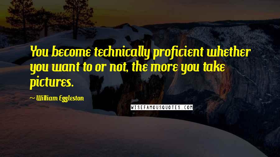 William Eggleston Quotes: You become technically proficient whether you want to or not, the more you take pictures.