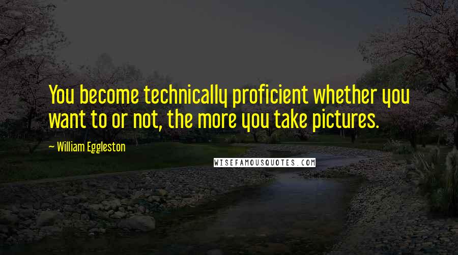 William Eggleston Quotes: You become technically proficient whether you want to or not, the more you take pictures.