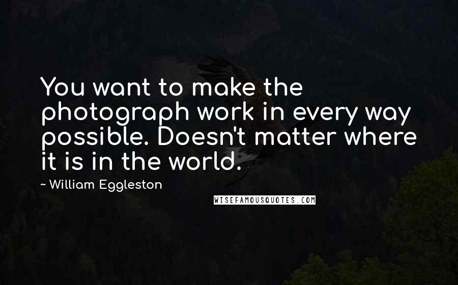 William Eggleston Quotes: You want to make the photograph work in every way possible. Doesn't matter where it is in the world.