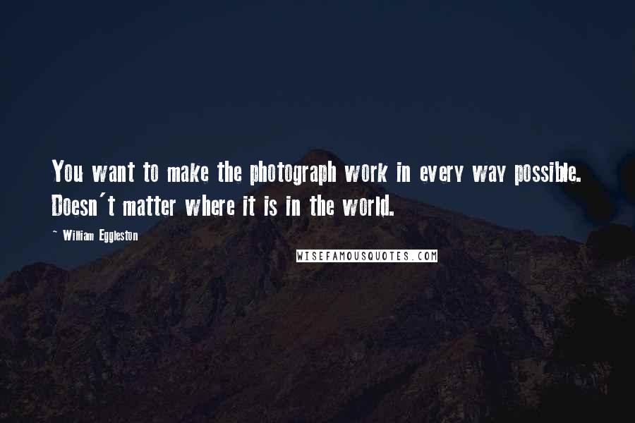 William Eggleston Quotes: You want to make the photograph work in every way possible. Doesn't matter where it is in the world.