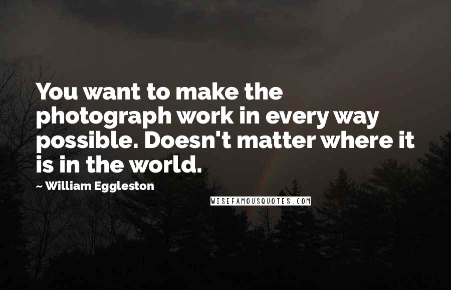 William Eggleston Quotes: You want to make the photograph work in every way possible. Doesn't matter where it is in the world.