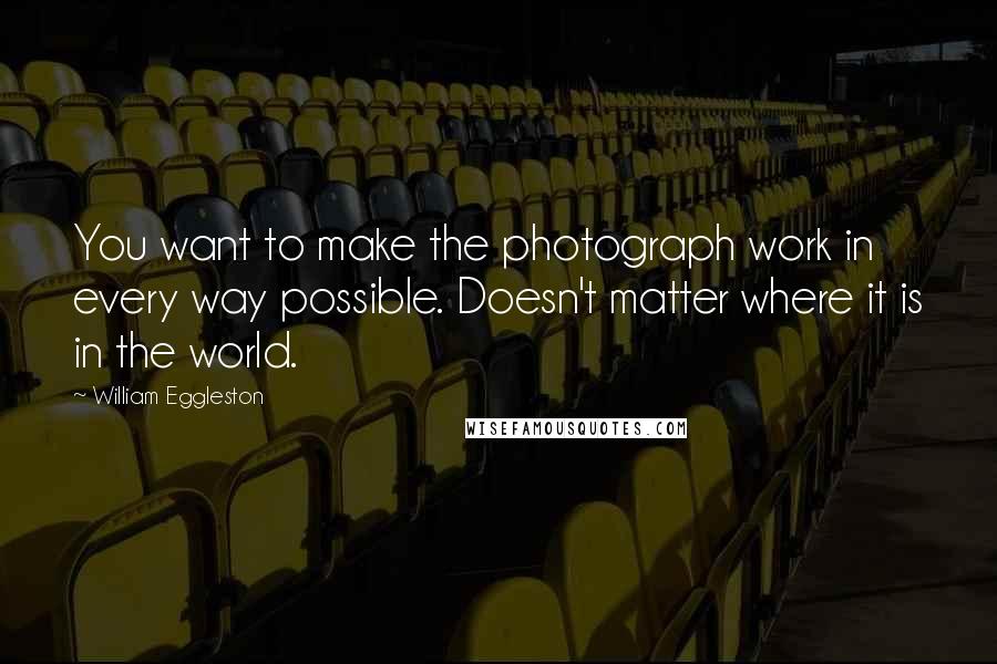 William Eggleston Quotes: You want to make the photograph work in every way possible. Doesn't matter where it is in the world.