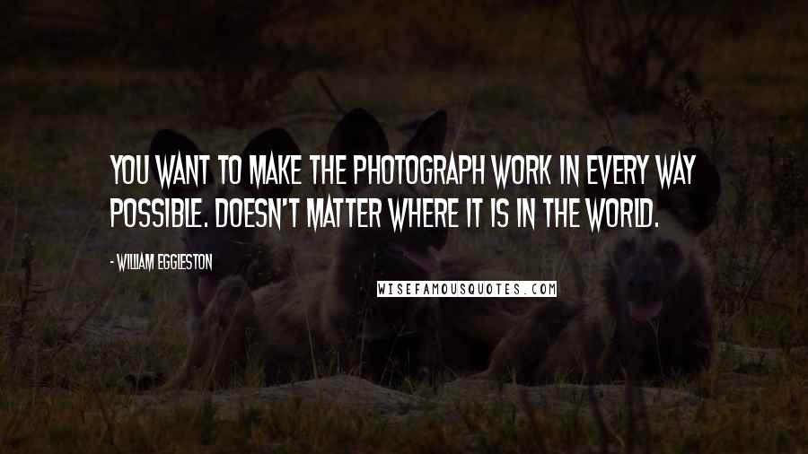 William Eggleston Quotes: You want to make the photograph work in every way possible. Doesn't matter where it is in the world.