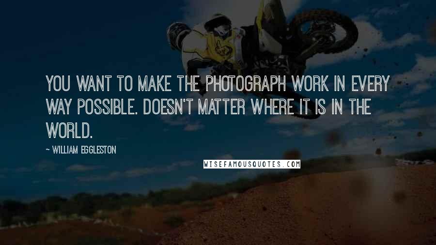 William Eggleston Quotes: You want to make the photograph work in every way possible. Doesn't matter where it is in the world.