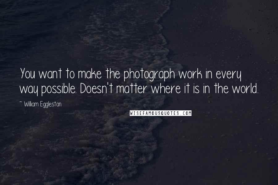 William Eggleston Quotes: You want to make the photograph work in every way possible. Doesn't matter where it is in the world.