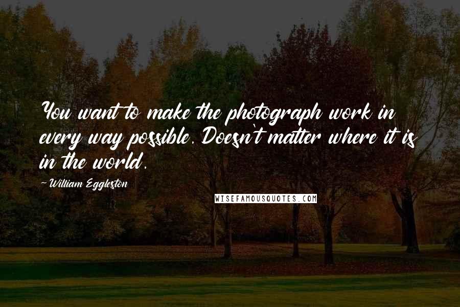 William Eggleston Quotes: You want to make the photograph work in every way possible. Doesn't matter where it is in the world.
