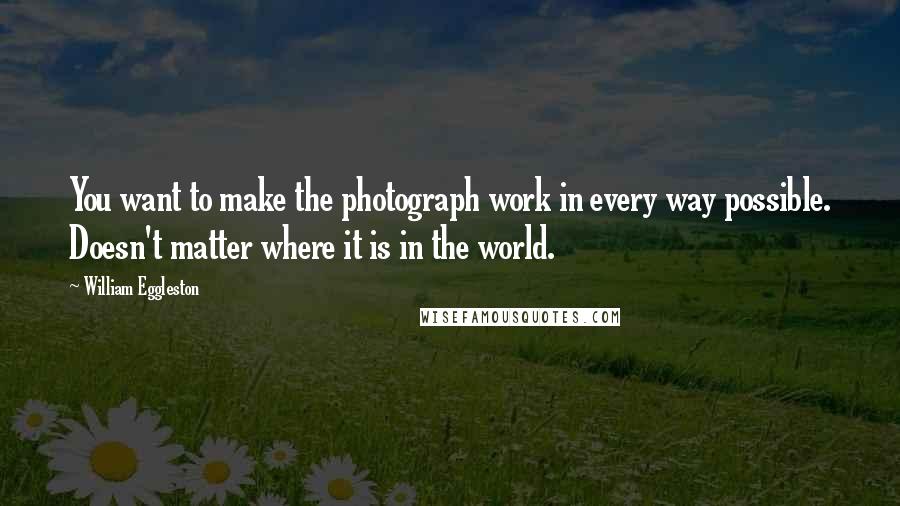 William Eggleston Quotes: You want to make the photograph work in every way possible. Doesn't matter where it is in the world.