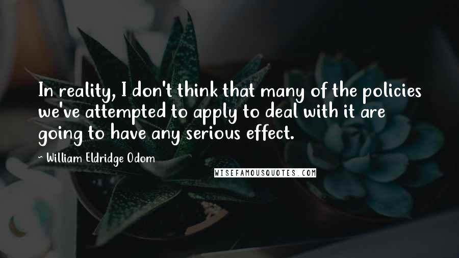 William Eldridge Odom Quotes: In reality, I don't think that many of the policies we've attempted to apply to deal with it are going to have any serious effect.