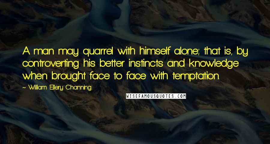 William Ellery Channing Quotes: A man may quarrel with himself alone; that is, by controverting his better instincts and knowledge when brought face to face with temptation.