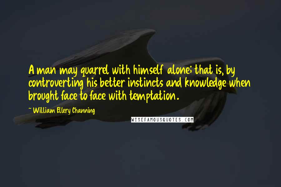William Ellery Channing Quotes: A man may quarrel with himself alone; that is, by controverting his better instincts and knowledge when brought face to face with temptation.