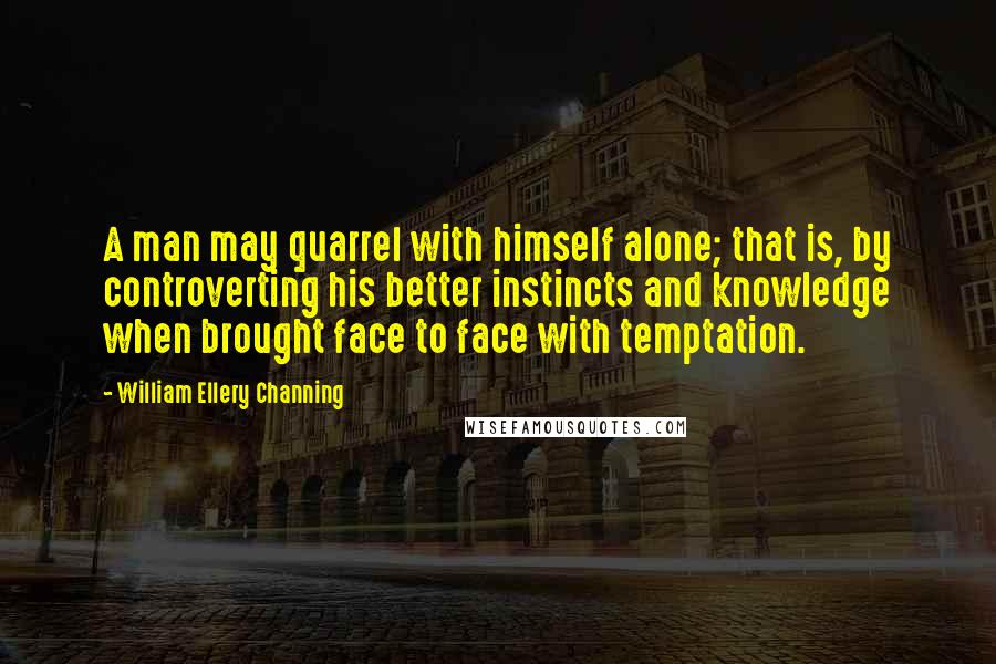 William Ellery Channing Quotes: A man may quarrel with himself alone; that is, by controverting his better instincts and knowledge when brought face to face with temptation.