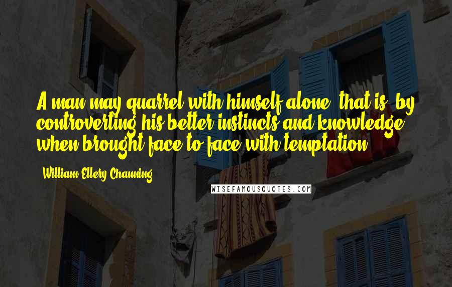 William Ellery Channing Quotes: A man may quarrel with himself alone; that is, by controverting his better instincts and knowledge when brought face to face with temptation.