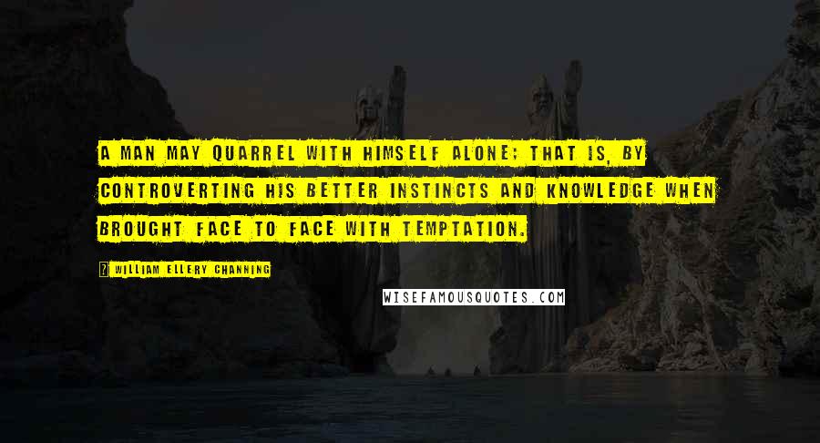 William Ellery Channing Quotes: A man may quarrel with himself alone; that is, by controverting his better instincts and knowledge when brought face to face with temptation.