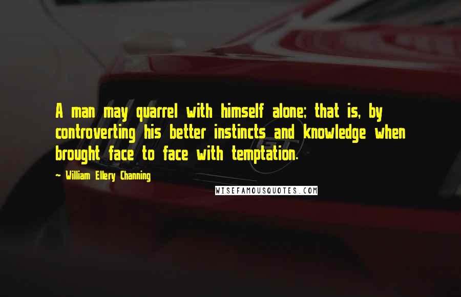 William Ellery Channing Quotes: A man may quarrel with himself alone; that is, by controverting his better instincts and knowledge when brought face to face with temptation.