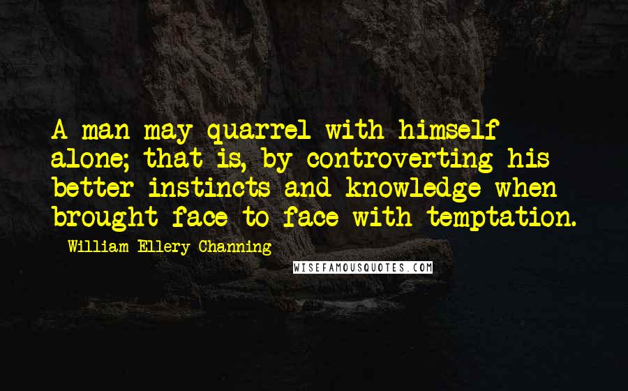 William Ellery Channing Quotes: A man may quarrel with himself alone; that is, by controverting his better instincts and knowledge when brought face to face with temptation.