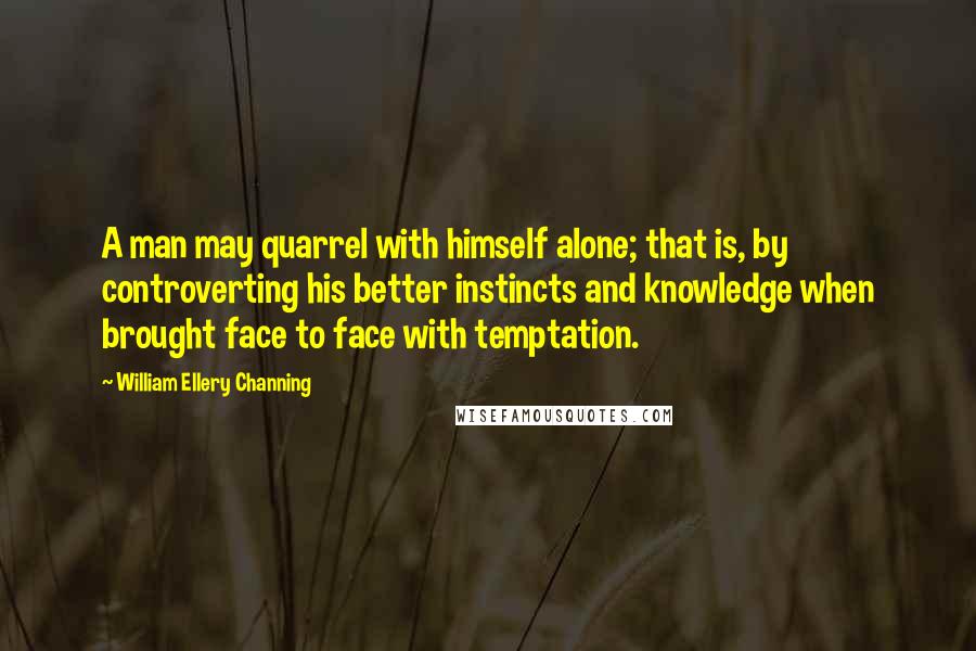 William Ellery Channing Quotes: A man may quarrel with himself alone; that is, by controverting his better instincts and knowledge when brought face to face with temptation.