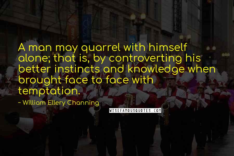 William Ellery Channing Quotes: A man may quarrel with himself alone; that is, by controverting his better instincts and knowledge when brought face to face with temptation.
