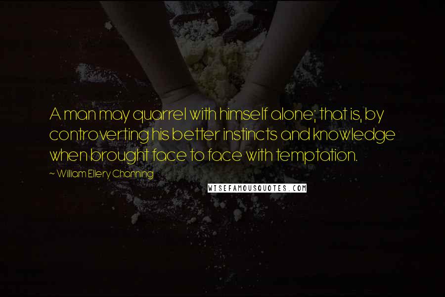 William Ellery Channing Quotes: A man may quarrel with himself alone; that is, by controverting his better instincts and knowledge when brought face to face with temptation.