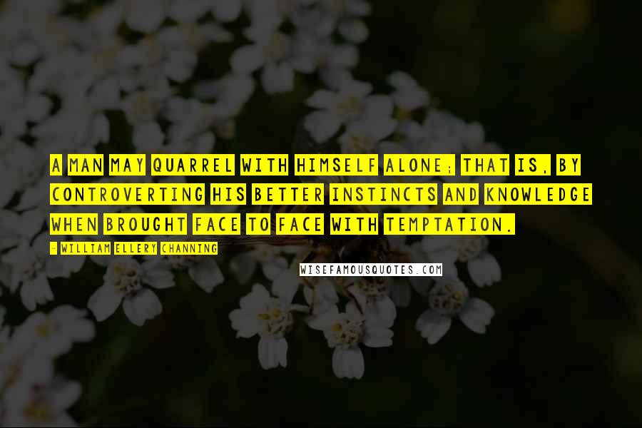 William Ellery Channing Quotes: A man may quarrel with himself alone; that is, by controverting his better instincts and knowledge when brought face to face with temptation.