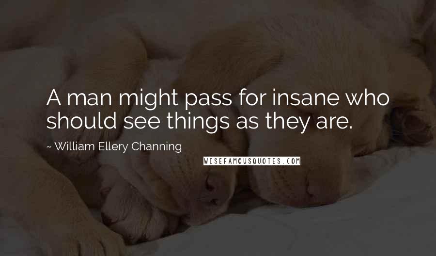 William Ellery Channing Quotes: A man might pass for insane who should see things as they are.