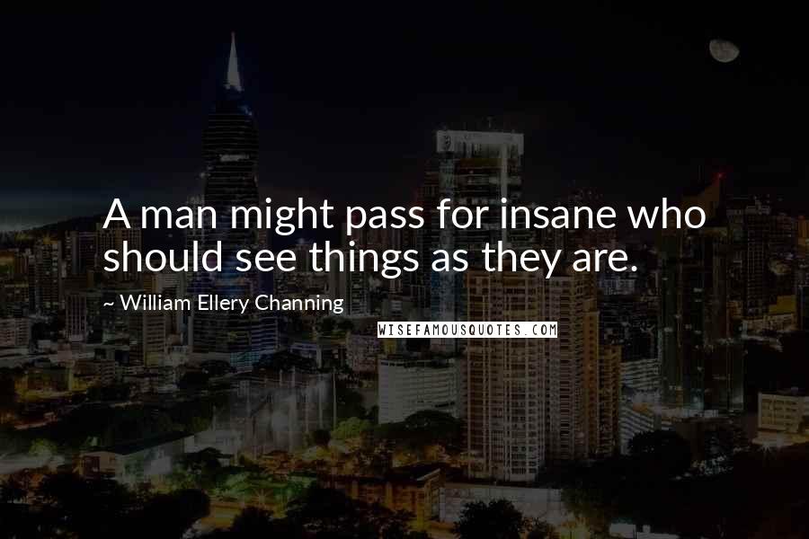 William Ellery Channing Quotes: A man might pass for insane who should see things as they are.