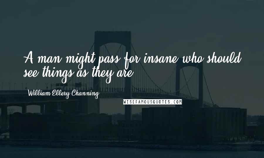 William Ellery Channing Quotes: A man might pass for insane who should see things as they are.