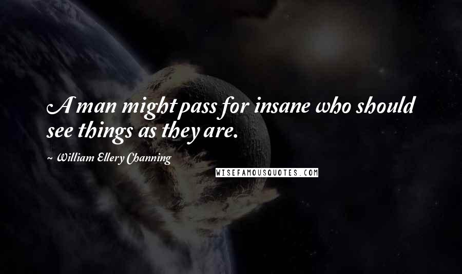 William Ellery Channing Quotes: A man might pass for insane who should see things as they are.