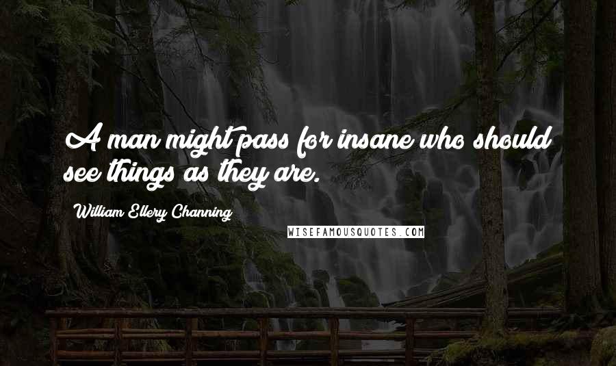 William Ellery Channing Quotes: A man might pass for insane who should see things as they are.