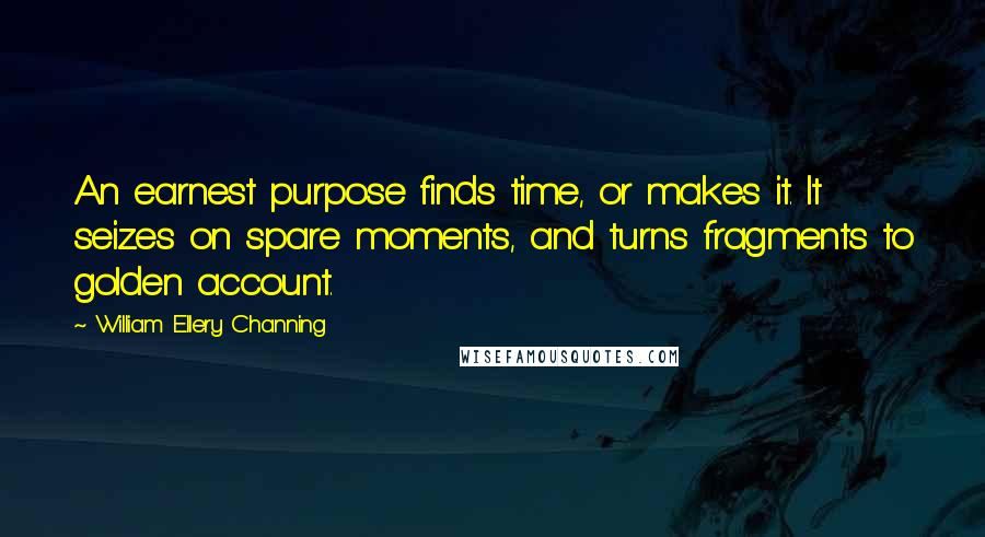 William Ellery Channing Quotes: An earnest purpose finds time, or makes it. It seizes on spare moments, and turns fragments to golden account.