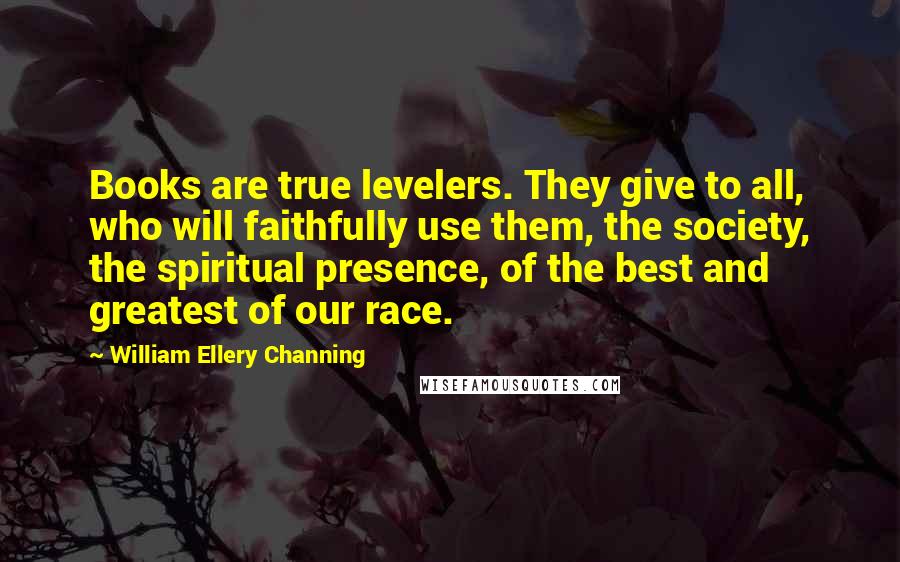 William Ellery Channing Quotes: Books are true levelers. They give to all, who will faithfully use them, the society, the spiritual presence, of the best and greatest of our race.